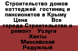 Строительство домов, коттеджей, гостиниц и пансионатов в Крыму › Цена ­ 35 000 - Все города Строительство и ремонт » Услуги   . Ханты-Мансийский,Радужный г.